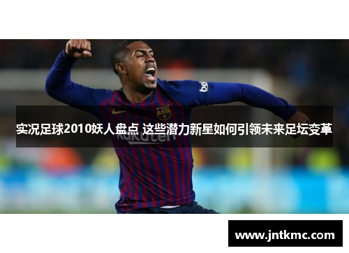 实况足球2010妖人盘点 这些潜力新星如何引领未来足坛变革